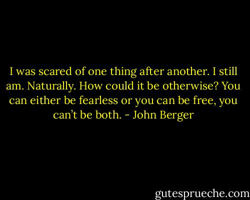 I was scared of one thing after another. I still am.<br />Naturally. How could it be otherwise? You can either be fearless or you can be free, you can’t be both. - John Berger