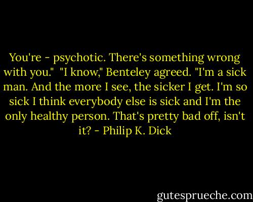 You're - psychotic. There's something wrong with you."<br /><br />"I know," Benteley agreed. "I'm a sick man. And the more I see, the sicker I get. I'm so sick I think everybody else is sick and I'm the only healthy person. That's pretty bad off, isn't it? - Philip K. Dick