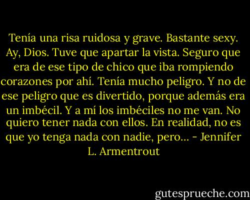 Tenía una risa ruidosa y grave. Bastante sexy. Ay, Dios. Tuve que apartar la vista. Seguro que era de ese tipo de chico que iba rompiendo corazones por ahí. Tenía mucho peligro. Y no de ese peligro que es divertido, porque además era un imbécil. Y a mí los imbéciles no me van. No quiero tener nada con ellos. En realidad, no es que yo tenga nada con nadie, pero… - Jennifer L. Armentrout