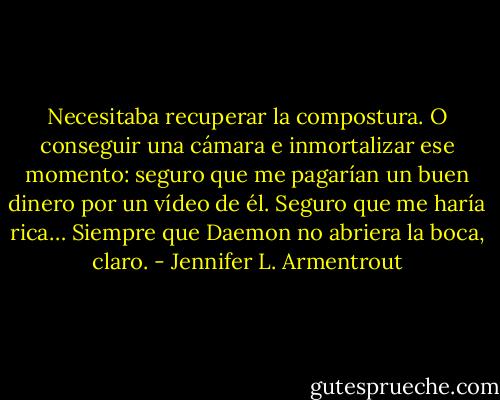 Necesitaba recuperar la compostura. O conseguir una cámara e inmortalizar ese momento: seguro que me pagarían un buen dinero por un vídeo de él. Seguro que me haría rica… Siempre que Daemon no abriera la boca, claro. - Jennifer L. Armentrout