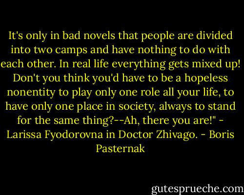 It's only in bad novels that people are divided into two camps and have nothing to do with each other. In real life everything gets mixed up! Don't you think you'd have to be a hopeless nonentity to play only one role all your life, to have only one place in society, always to stand for the same thing?--Ah, there you are!"<br />- Larissa Fyodorovna in Doctor Zhivago. - Boris Pasternak