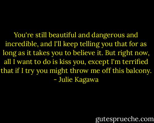 You're still beautiful and dangerous and incredible, and I'll keep telling you that for as long as it takes you to believe it. But right now, all I want to do is kiss you, except I'm terrified that if I try you might throw me off this balcony. - Julie Kagawa