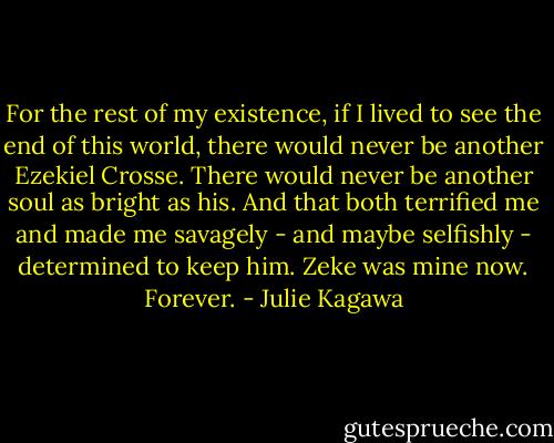 For the rest of my existence, if I lived to see the end of this world, there would never be another Ezekiel Crosse. There would never be another soul as bright as his. And that both terrified me and made me savagely - and maybe selfishly - determined to keep him. Zeke was mine now. Forever. - Julie Kagawa