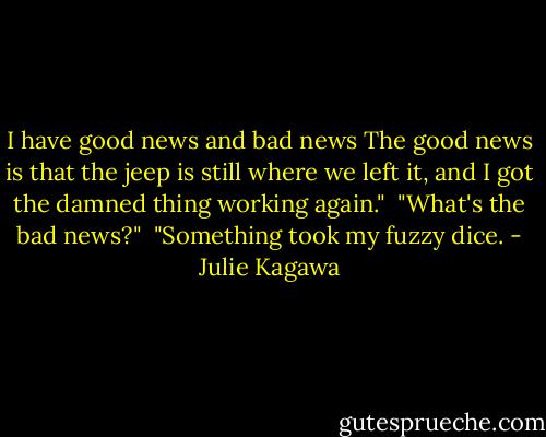 I have good news and bad news The good news is that the jeep is still where we left it, and I got the damned thing working again."<br /><br />"What's the bad news?"<br /><br />"Something took my fuzzy dice. - Julie Kagawa