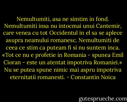 Nemultumiti, asa ne simtim in fond. Nemultumiti insa nu intocmai unui Cantemir, care venea cu tot Occidentul in el sa se aplece asupra neamului romanesc. Nemultumiti de ceea ce stim ca puteam fi si nu suntem inca. «Tot ce nu e profetie in Romania - spunea Emil Cioran - este un atentat impotriva Romaniei.» Nu se putea spune nimic mai aspru impotriva eternitatii romanesti. - Constantin Noica