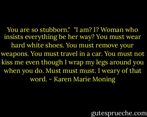 You are so stubborn."<br /><br />"I am? I? Woman who insists everything be her way? You must wear hard white shoes. You must remove your weapons. You must travel in a car. You must not kiss me even though I wrap my legs around you when you do. Must must must. I weary of that word. - Karen Marie Moning