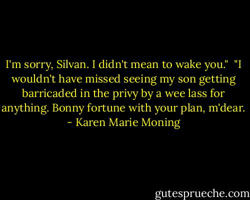 I'm sorry, Silvan. I didn't mean to wake you."<br /><br />"I wouldn't have missed seeing my son getting barricaded in the privy by a wee lass for anything. Bonny fortune with your plan, m'dear. - Karen Marie Moning