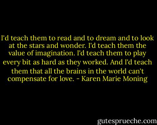 I'd teach them to read and to dream and to look at the stars and wonder. I'd teach them the value of imagination. I'd teach them to play every bit as hard as they worked. And I'd teach them that all the brains in the world can't compensate for love. - Karen Marie Moning