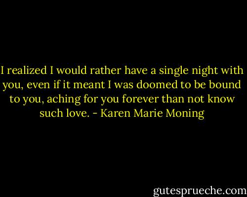 I realized I would rather have a single night with you, even if it meant I was doomed to be bound to you, aching for you forever than not know such love. - Karen Marie Moning