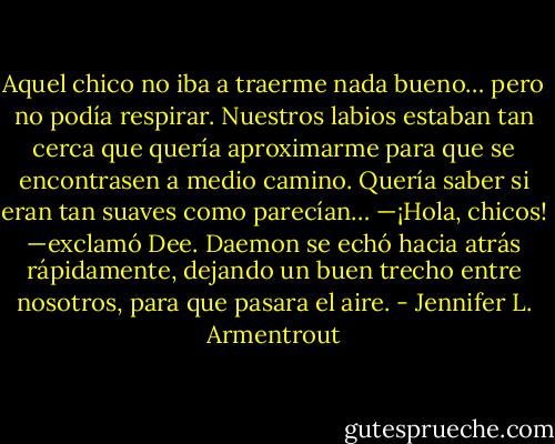 Aquel chico no iba a traerme nada bueno… pero no podía respirar. Nuestros labios estaban tan cerca que quería aproximarme para que se encontrasen a medio camino. Quería saber si eran tan suaves como parecían…<br />—¡Hola, chicos! —exclamó Dee.<br />Daemon se echó hacia atrás rápidamente, dejando un buen trecho entre nosotros, para que pasara el aire. - Jennifer L. Armentrout