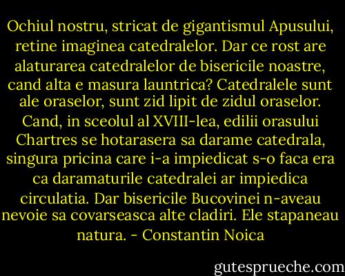 Ochiul nostru, stricat de gigantismul Apusului, retine imaginea catedralelor. Dar ce rost are alaturarea catedralelor de bisericile noastre, cand alta e masura launtrica? Catedralele sunt ale oraselor, sunt zid lipit de zidul oraselor. Cand, in sceolul al XVIII-lea, edilii orasului Chartres se hotarasera sa darame catedrala, singura pricina care i-a impiedicat s-o faca era ca daramaturile catedralei ar impiedica circulatia. Dar bisericile Bucovinei n-aveau nevoie sa covarseasca alte cladiri. Ele stapaneau natura. - Constantin Noica