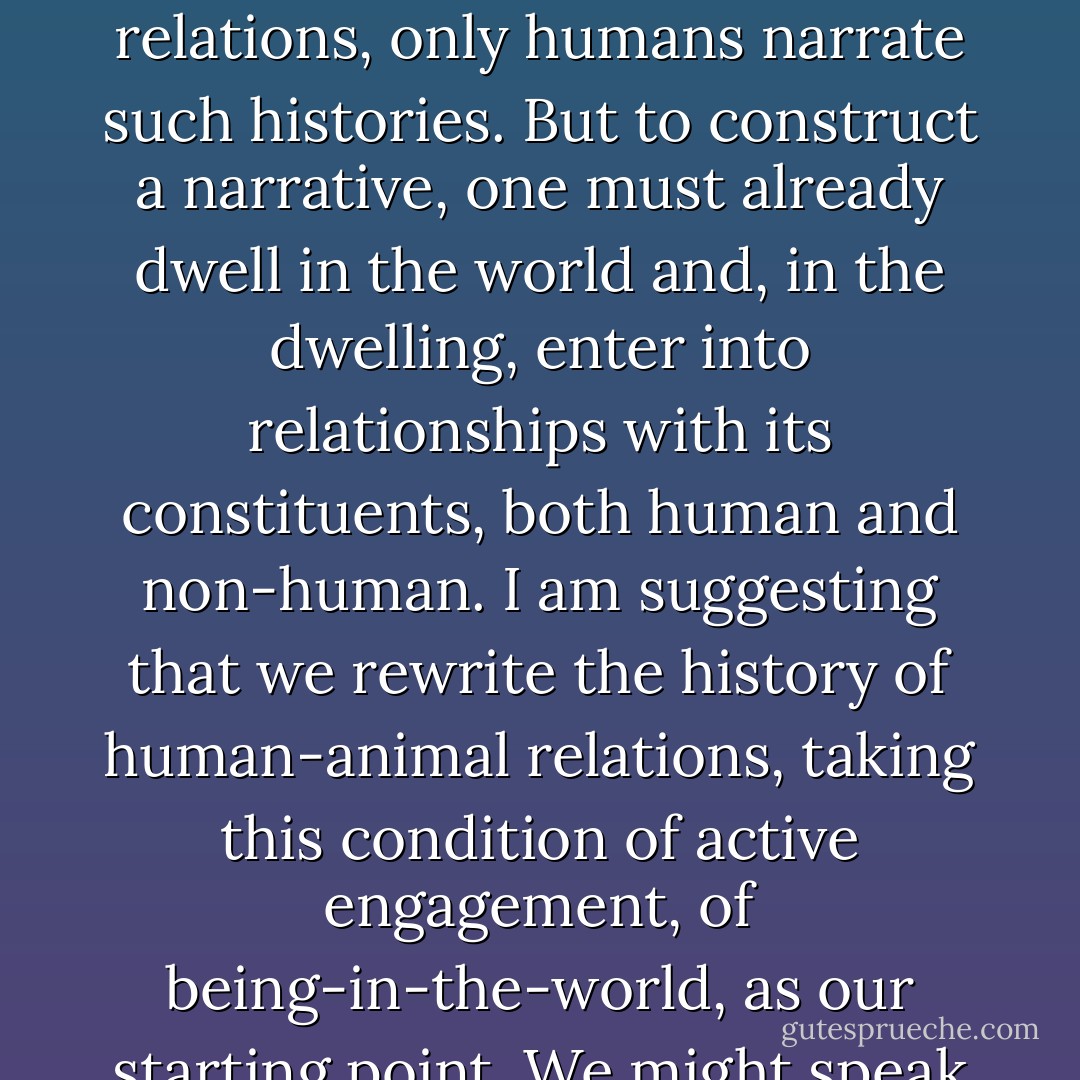 Faced with an ecological crisis whose roots lie in this disengagement, in the separation of human agency and social responsibility from the sphere of our direct involvement with the non-human environment, it surely behoves us to reverse this order of priority. I began with the point that while both humans and animals have histories of their mutual relations, only humans narrate such histories. But to construct a narrative, one must already dwell in the world and, in the dwelling, enter into relationships with its constituents, both human and non-human. I am suggesting that we rewrite the history of human-animal relations, taking this condition of active engagement, of being-in-the-world, as our starting point. We might speak of it as a history of human concern with animals, insofar as this notion conveys a caring, attentive regard, a 'being with'. And I am suggesting that those of us who are 'with' animals in their day-to-day lives, most notably hunters and herdsmen, can offer us some of the best possible indications of how we might proceed. - Tim Ingold
