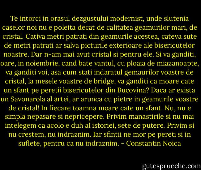 Te intorci in orasul dezgustului modernist, unde slutenia caselor noi nu e poleita decat de calitatea geamurilor mari, de cristal. Cativa metri patrati din geamurile acestea, cateva sute de metri patrati ar salva picturile exterioare ale bisericutelor noastre. Dar n-am mai avut cristal si pentru ele. Si va ganditi, oare, in noiembrie, cand bate vantul, cu ploaia de miazanoapte, va ganditi voi, asa cum stati indaratul gemaurilor voastre de cristal, la mesele voastre de bridge, va ganditi ca moare cate un sfant pe peretii bisericutelor din Bucovina? Daca ar exista un Savonarola al artei, ar arunca cu pietre in geamurile voastre de cristal! In fiecare toamna moare cate un sfant. Nu, nu e simpla nepasare si nepricepere. Privim manastirile si nu mai intelegem ca acolo e duh al istoriei, sete de putere. Privim si nu crestem, nu indraznim. Iar sfintii ne mor pe pereti si in suflete, pentru ca nu indraznim. - Constantin Noica