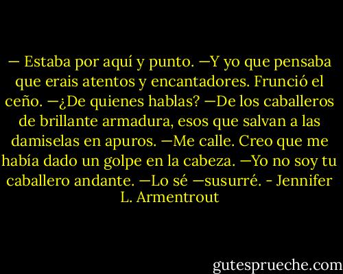— Estaba por aquí y punto.<br />—Y yo que pensaba que erais atentos y encantadores.<br />Frunció el ceño.<br />—¿De quienes hablas?<br />—De los caballeros de brillante armadura, esos que salvan a las damiselas en apuros. —Me calle. Creo que me había dado un golpe en la cabeza.<br />—Yo no soy tu caballero andante.<br />—Lo sé —susurré. - Jennifer L. Armentrout