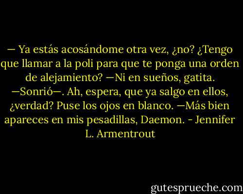 — Ya estás acosándome otra vez, ¿no? ¿Tengo que llamar a la poli para que te ponga una orden de alejamiento?<br />—Ni en sueños, gatita. —Sonrió—. Ah, espera, que ya salgo en ellos, ¿verdad?<br />Puse los ojos en blanco.<br />—Más bien apareces en mis pesadillas, Daemon. - Jennifer L. Armentrout