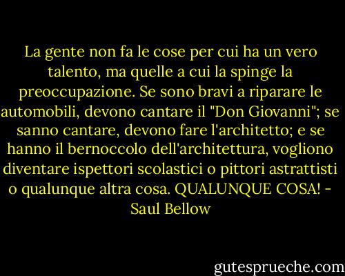 La gente non fa le cose per cui ha un vero talento, ma quelle a cui la spinge la preoccupazione. Se sono bravi a riparare le automobili, devono cantare il "Don Giovanni"; se sanno cantare, devono fare l'architetto; e se hanno il bernoccolo dell'architettura, vogliono diventare ispettori scolastici o pittori astrattisti o qualunque altra cosa. QUALUNQUE COSA! - Saul Bellow