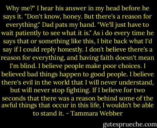 Why me?" I hear his answer in my head before he says it.<br />"Don't know, honey. But there's a reason for everything." Dad pats my hand. "We'll just have to wait patiently to see what it is."<br />As i do every time he says that or something like this, I bite back what I'd say if I could reply honestly. I don't believe there's a reason for everything, and having faith doesn't mean I'm blind. I believe people make poor choices. I believed bad things happen to good people. I believe there's evil in the world that I will never understand, but will never stop fighting. If I believe for two seconds that there was a reason behind some of the awful things that occur in this life, I wouldn't be able to stand it. - Tammara Webber