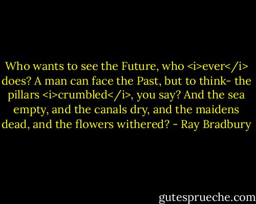 Who wants to see the Future, who <i>ever</i> does? A man can face the Past, but to think- the pillars <i>crumbled</i>, you say? And the sea empty, and the canals dry, and the maidens dead, and the flowers withered? - Ray Bradbury