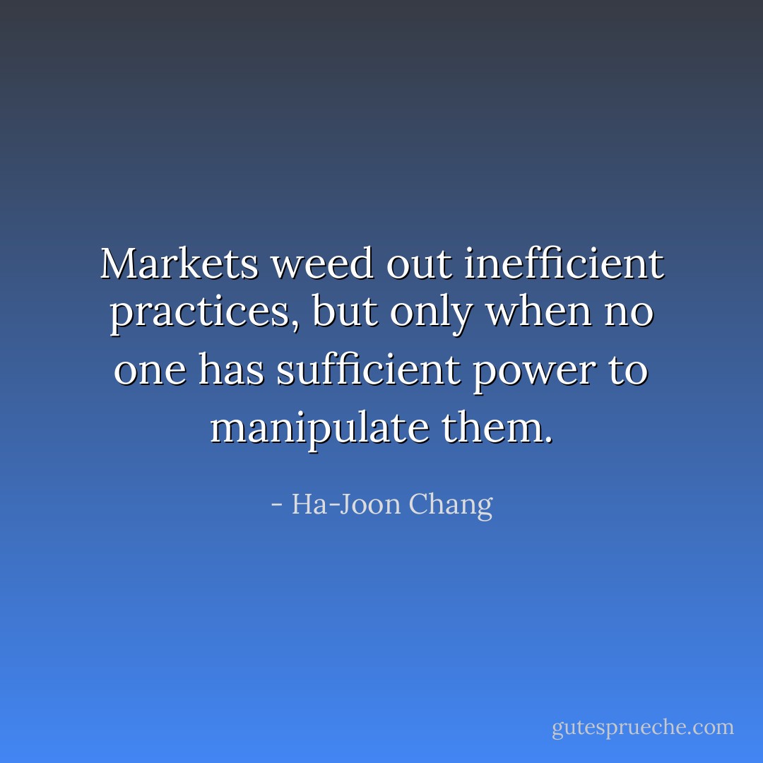 Markets weed out inefficient practices, but only when no one has sufficient power to manipulate them. - Ha-Joon Chang