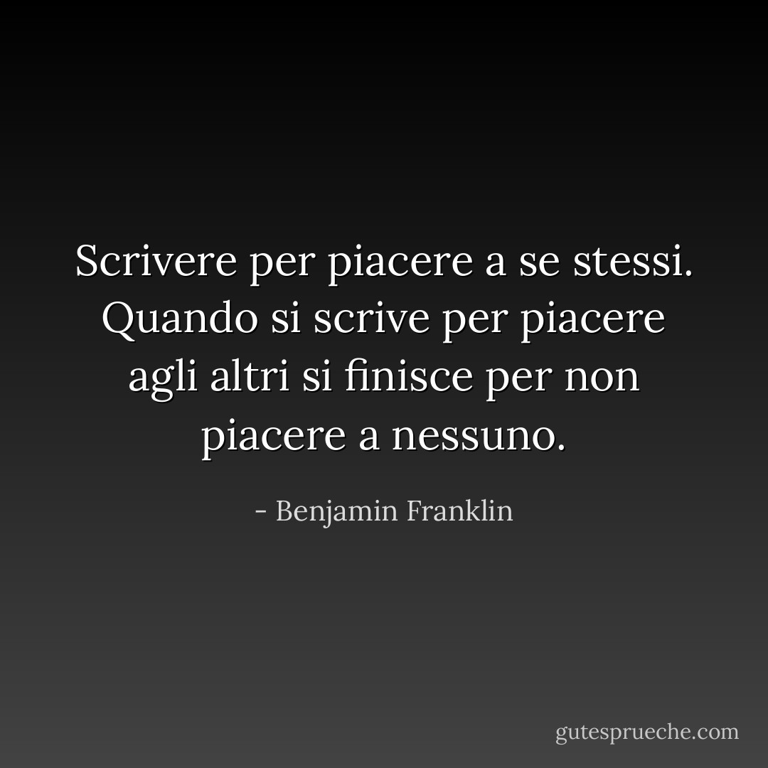 Scrivere per piacere a se stessi.<br />Quando si scrive per piacere agli altri<br />si finisce per non piacere a nessuno. - Benjamin Franklin