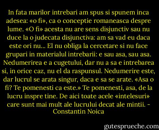 In fata marilor intrebari am spus si spunem inca adesea: «o fi», ca o conceptie romaneasca despre lume. «O fi» acesta nu are sens disjunctiv sau nu duce la o judecata disjunctiva: am sa vad eu daca este ori nu... El nu obliga la cercetare si nu face grupari in materialul intrebarii: e sau asa, sau asa. Nedumerirea e a cugetului, dar nu a sa e intrebarea si, in orice caz, nu el da raspunsul. Nedumerire este, dar lucrul se arata singur, daca e sa se arate. «Asa o fi? Te pomenesti ca este.» Te pomenesti, asa, de la lucru inspre tine. De aici toate acele «intelesuri» care sunt mai mult ale lucrului decat ale mintii. - Constantin Noica