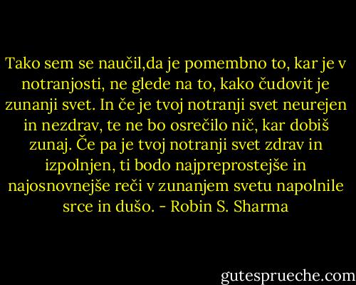 Tako sem se naučil,da je pomembno to, kar je v notranjosti, ne glede na to, kako čudovit je zunanji svet. In če je tvoj notranji svet neurejen in nezdrav, te ne bo osrečilo nič, kar dobiš zunaj. Če pa je tvoj notranji svet zdrav in izpolnjen, ti bodo najpreprostejše in najosnovnejše reči v zunanjem svetu napolnile srce in dušo. - Robin S. Sharma