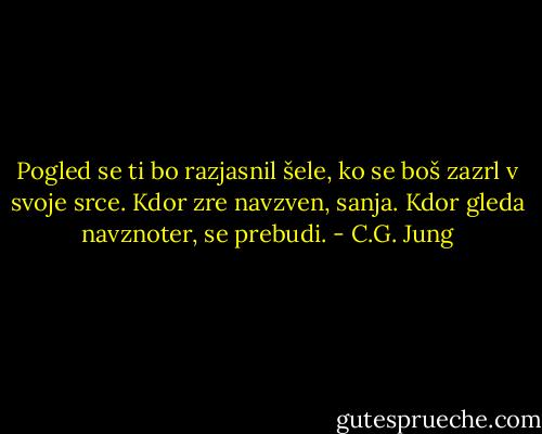 Pogled se ti bo razjasnil šele, ko se boš zazrl v svoje srce. Kdor zre navzven, sanja. Kdor gleda navznoter, se prebudi. - C.G. Jung