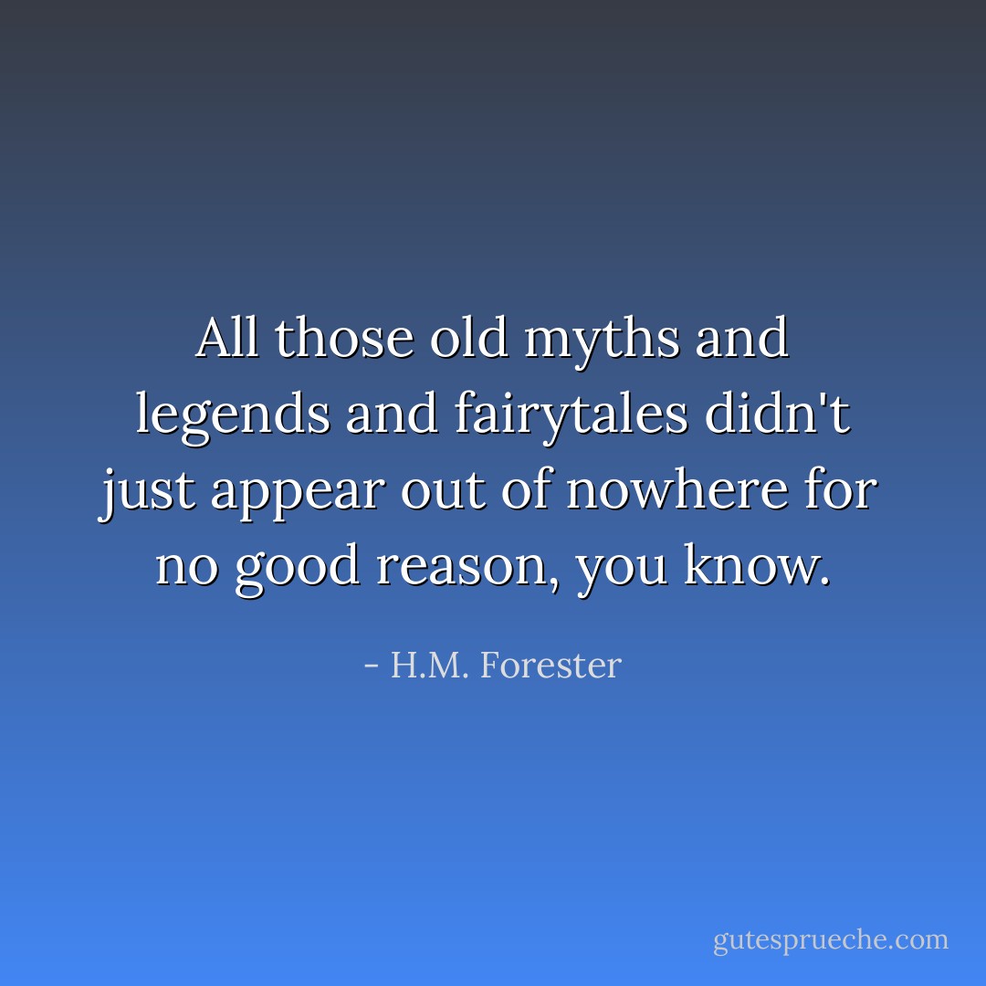 All those old myths and legends and fairytales didn't just appear out of nowhere for no good reason, you know. - H.M. Forester