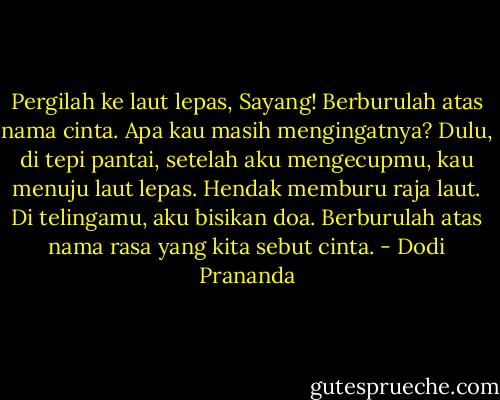 Pergilah ke laut lepas, Sayang! Berburulah atas nama cinta. Apa kau masih mengingatnya? Dulu, di tepi pantai, setelah aku mengecupmu, kau menuju laut lepas. Hendak memburu raja laut. Di telingamu, aku bisikan doa. Berburulah atas nama rasa yang kita sebut cinta. - Dodi Prananda