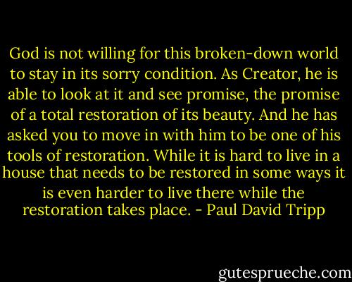 God is not willing for this broken-down world to stay in its sorry condition. As Creator, he is able to look at it and see promise, the promise of a total restoration of its beauty. And he has asked you to move in with him to be one of his tools of restoration.<br />While it is hard to live in a house that needs to be restored in some ways it is even harder to live there while the restoration takes place. - Paul David Tripp