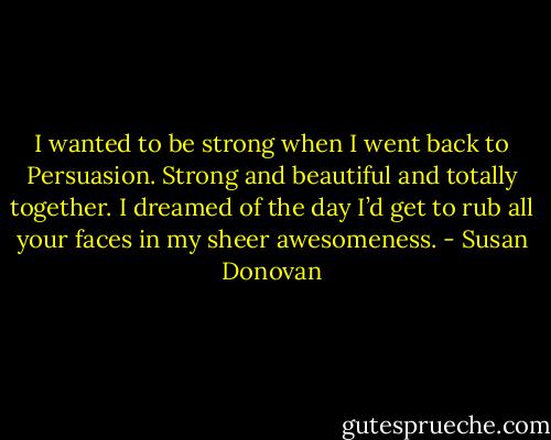 I wanted to be strong when I went back to Persuasion. Strong and beautiful and totally together. I dreamed of the day I’d get to rub all your faces in my sheer awesomeness. - Susan Donovan