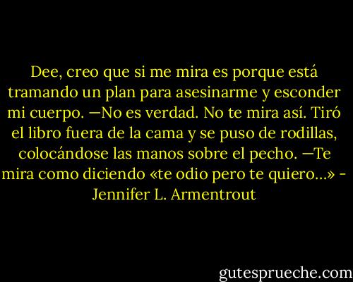Dee, creo que si me mira es porque está tramando un plan para asesinarme y esconder mi cuerpo.<br />—No es verdad. No te mira así.<br />Tiró el libro fuera de la cama y se puso de rodillas, colocándose las manos sobre el pecho.<br />—Te mira como diciendo «te odio pero te quiero…» - Jennifer L. Armentrout
