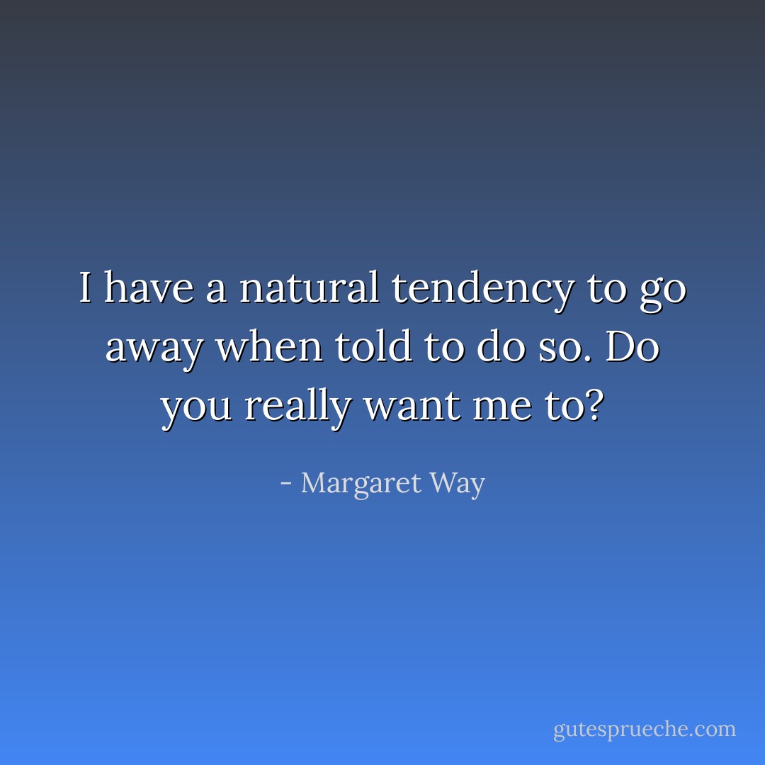 I have a natural tendency to go away when told to do so. Do you really want me to? - Margaret Way