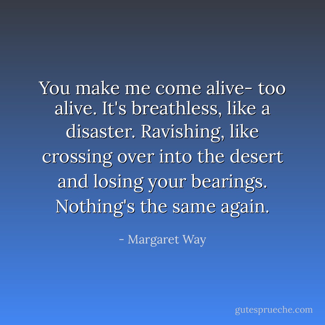 You make me come alive- too alive. It's breathless, like a disaster. Ravishing, like crossing over into the desert and losing your bearings. Nothing's the same again. - Margaret Way