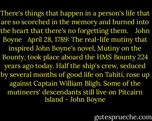 There's things that happen in a person's life that are so scorched in the memory and burned into the heart that there's no forgetting them. <br /><br /><br />John Boyne <br /><br />April 28, 1789: The real-life mutiny that inspired John Boyne's novel, Mutiny on the Bounty, took place aboard the HMS Bounty 224 years ago today. Half the ship's crew, seduced by several months of good life on Tahiti, rose up against Captain William Bligh. Some of the mutineers' descendants still live on Pitcairn Island - John Boyne