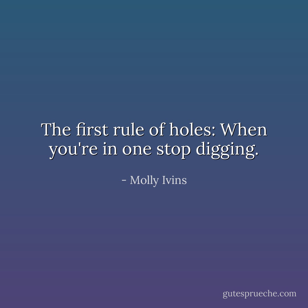 The first rule of holes: When you're in one stop digging. - Molly Ivins