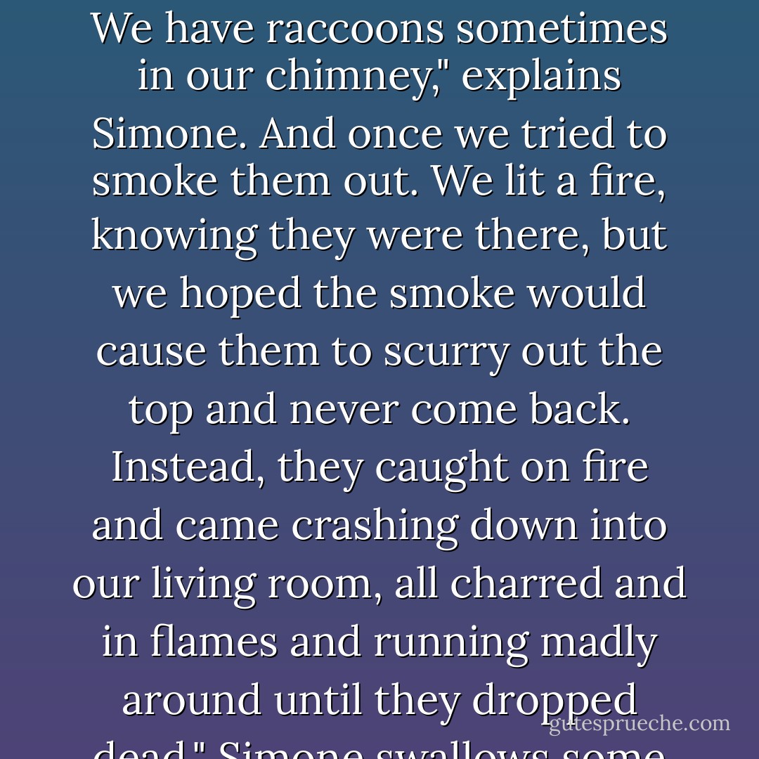 The thing to remember about love affairs," says Simone, "is that they are all like having raccoons in your chimney."<br />...<br /><br />We have raccoons sometimes in our chimney," explains Simone.<br />And once we tried to smoke them out. We lit a fire, knowing they were there, but we hoped the smoke would cause them to scurry out the top and never come back. Instead, they caught on fire and came crashing down into our living room, all charred and in flames and running madly around until they dropped dead." Simone swallows some wine. "Love affairs are like that," she says. "They are all like that. - Lorrie Moore