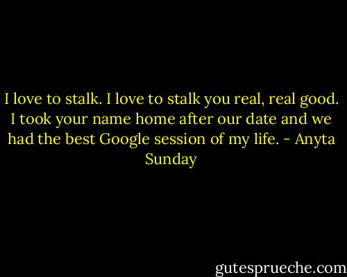 I love to stalk. I love to stalk you real, real good. I took your name home after our date and we had the best Google session of my life. - Anyta Sunday