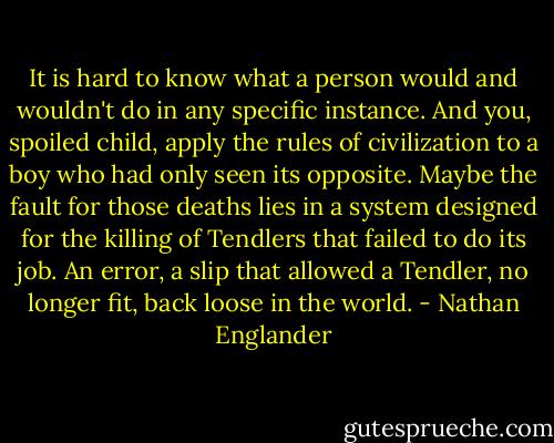 It is hard to know what a person would and wouldn't do in any specific instance. And you, spoiled child, apply the rules of civilization to a boy who had only seen its opposite. Maybe the fault for those deaths lies in a system designed for the killing of Tendlers that failed to do its job. An error, a slip that allowed a Tendler, no longer fit, back loose in the world. - Nathan Englander