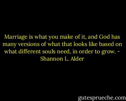 Marriage is what you make of it, and God has many versions of what that looks like based on what different souls need, in order to grow. - Shannon L. Alder