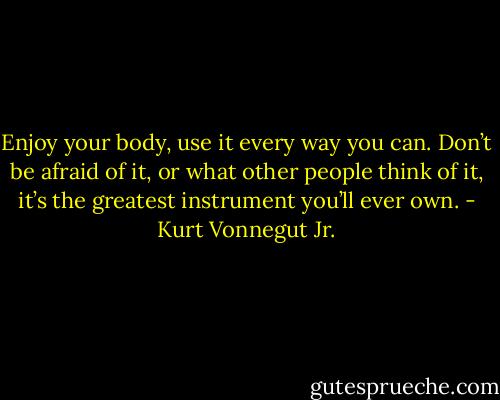 Enjoy your body, use it every way you can. Don’t be afraid of it, or what other people think of it, it’s the greatest instrument you’ll ever own. - Kurt Vonnegut Jr.