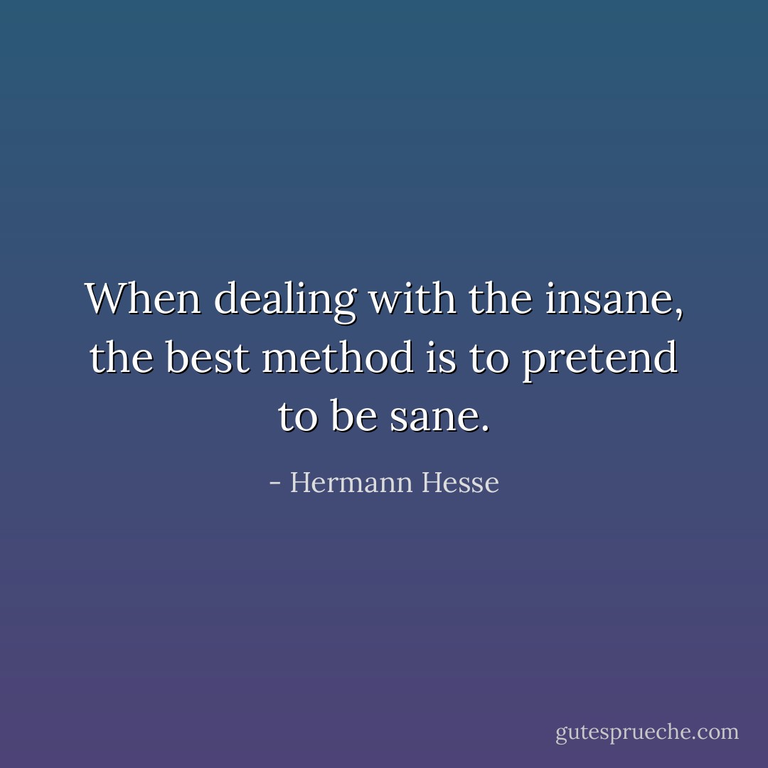 When dealing with the insane, the best method is to pretend to be sane. - Hermann Hesse