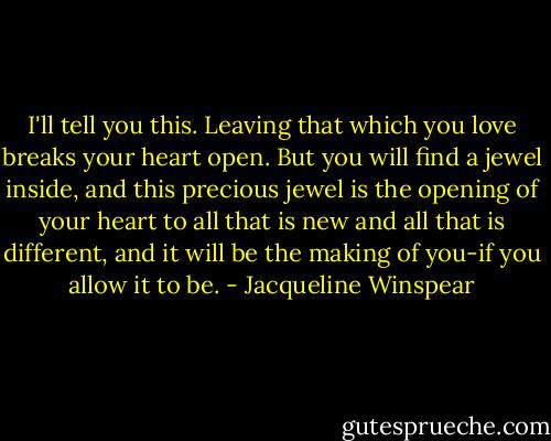 I'll tell you this. Leaving that which you love breaks your heart open. But you will find a jewel inside, and this precious jewel is the opening of your heart to all that is new and all that is different, and it will be the making of you-if you allow it to be. - Jacqueline Winspear
