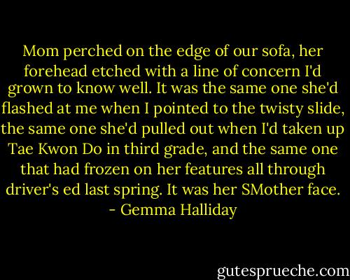 Mom perched on the edge of our sofa, her forehead etched with a line of concern I'd grown to know well. It was the same one she'd flashed at me when I pointed to the twisty slide, the same one she'd pulled out when I'd taken up Tae Kwon Do in third grade, and the same one that had frozen on her features all through driver's ed last spring. It was her SMother face. - Gemma Halliday