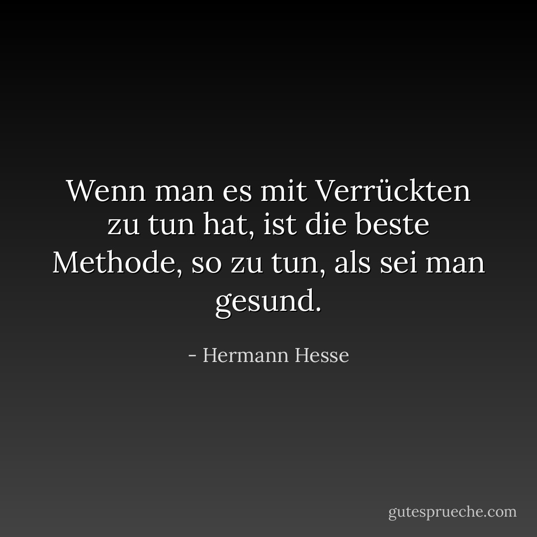 Wenn man es mit Verrückten zu tun hat, ist die beste Methode, so zu tun, als sei man gesund. - Hermann Hesse<