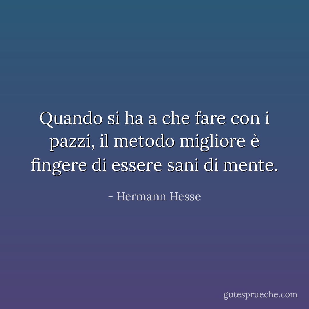 Quando si ha a che fare con i pazzi, il metodo migliore è fingere di essere sani di mente. - Hermann Hesse