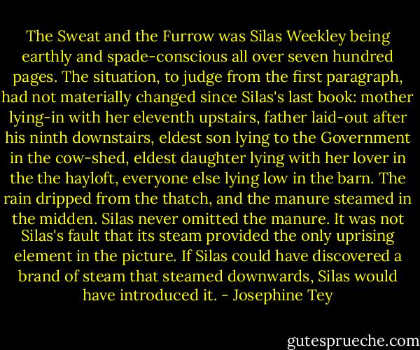 The Sweat and the Furrow was Silas Weekley being earthly and spade-conscious all over seven hundred pages. The situation, to judge from the first paragraph, had not materially changed since Silas's last book: mother lying-in with her eleventh upstairs, father laid-out after his ninth downstairs, eldest son lying to the Government in the cow-shed, eldest daughter lying with her lover in the the hayloft, everyone else lying low in the barn. The rain dripped from the thatch, and the manure steamed in the midden. Silas never omitted the manure. It was not Silas's fault that its steam provided the only uprising element in the picture. If Silas could have discovered a brand of steam that steamed downwards, Silas would have introduced it. - Josephine Tey