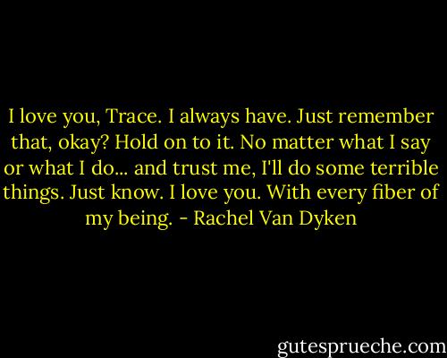 I love you, Trace. I always have. Just remember that, okay? Hold on to it. No matter what I say or what I do... and trust me, I'll do some terrible things. Just know. I love you. With every fiber of my being. - Rachel Van Dyken