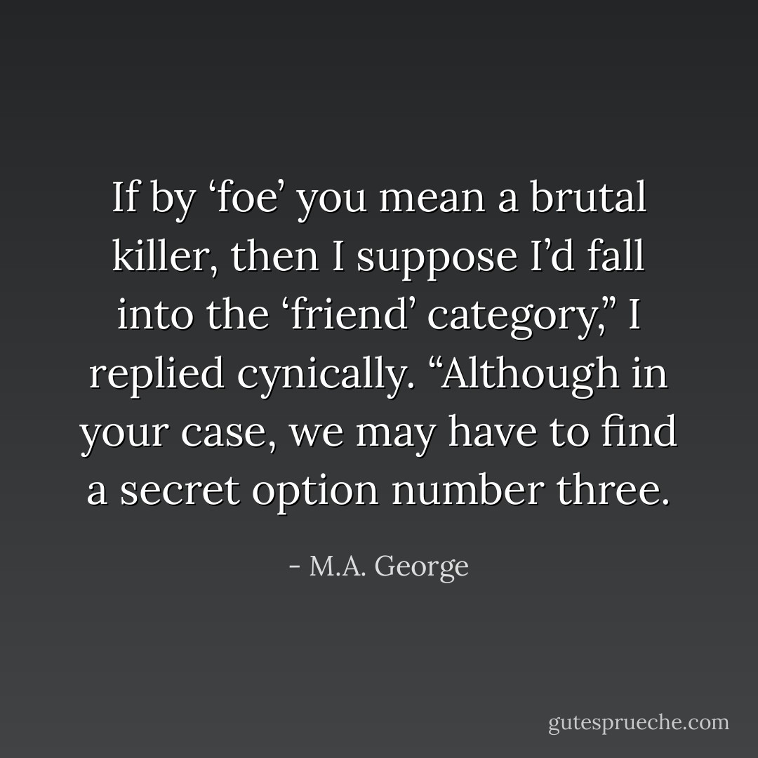 If by ‘foe’ you mean a brutal killer, then I suppose I’d fall into the ‘friend’ category,” I replied cynically. “Although in your case, we may have to find a secret option number three. - M.A. George