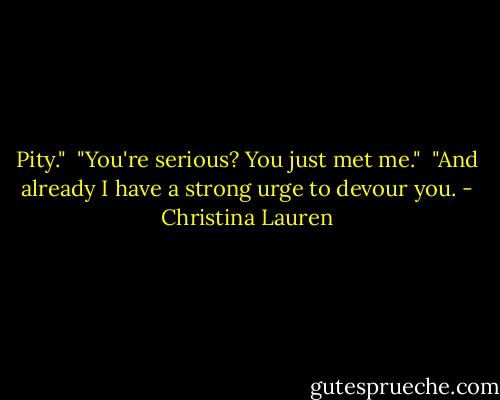 Pity."<br /><br />"You're serious? You just met me."<br /><br />"And already I have a strong urge to devour you. - Christina Lauren